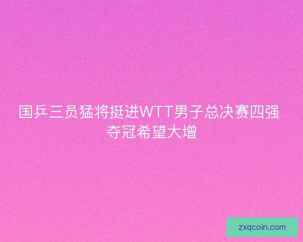 国乒三员猛将挺进WTT男子总决赛四强 夺冠希望大增