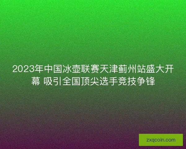 2023年中国冰壶联赛天津蓟州站盛大开幕 吸引全国顶尖选手竞技争锋