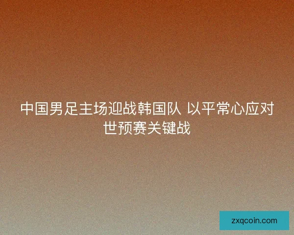 中国男足主场迎战韩国队 以平常心应对世预赛关键战