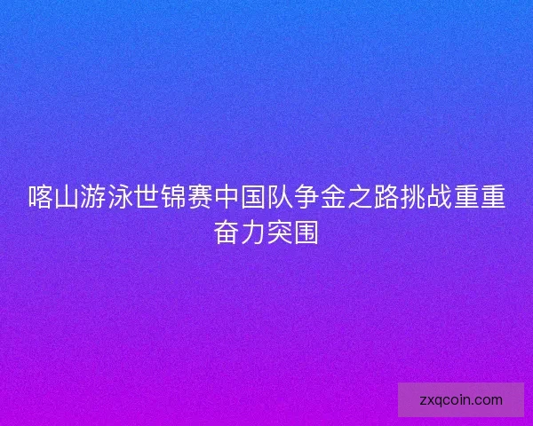 喀山游泳世锦赛中国队争金之路挑战重重奋力突围