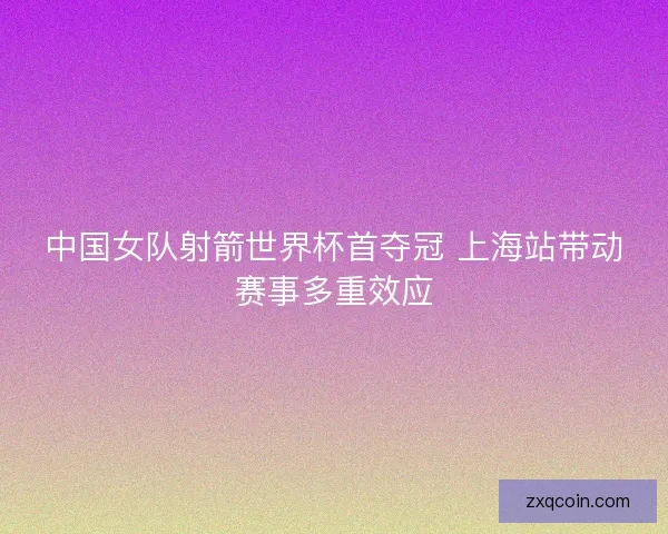 中国女队射箭世界杯首夺冠 上海站带动赛事多重效应