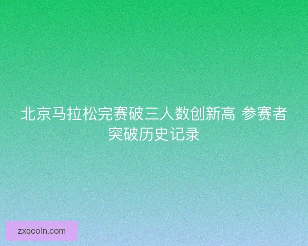 北京马拉松完赛破三人数创新高 参赛者突破历史记录