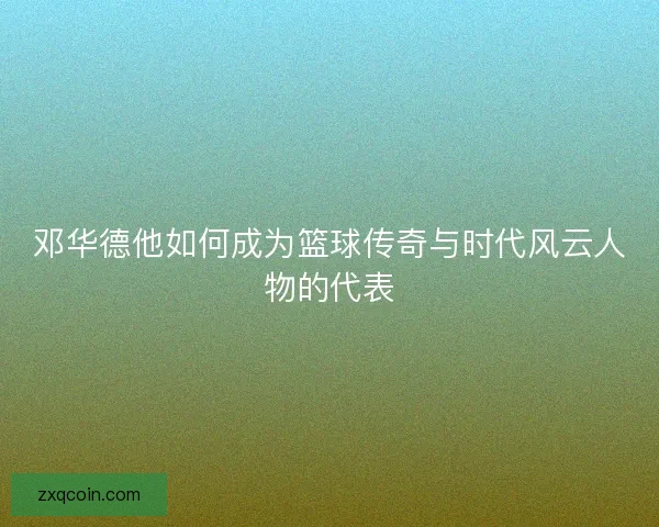 邓华德他如何成为篮球传奇与时代风云人物的代表