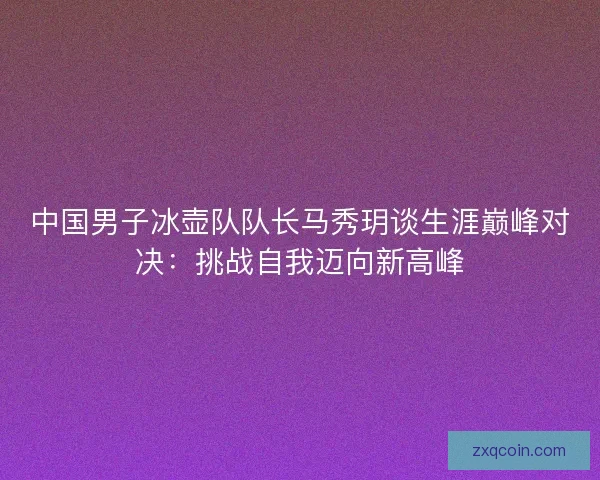 中国男子冰壶队队长马秀玥谈生涯巅峰对决：挑战自我迈向新高峰