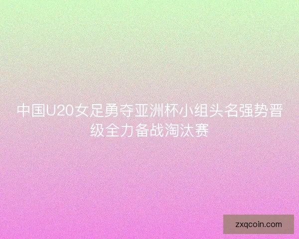 中国U20女足勇夺亚洲杯小组头名强势晋级全力备战淘汰赛