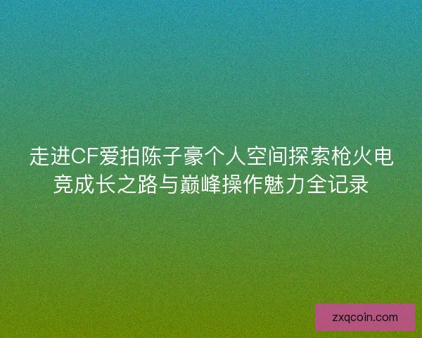 走进CF爱拍陈子豪个人空间探索枪火电竞成长之路与巅峰操作魅力全记录