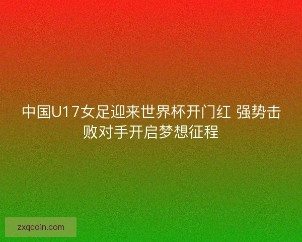 中国U17女足迎来世界杯开门红 强势击败对手开启梦想征程