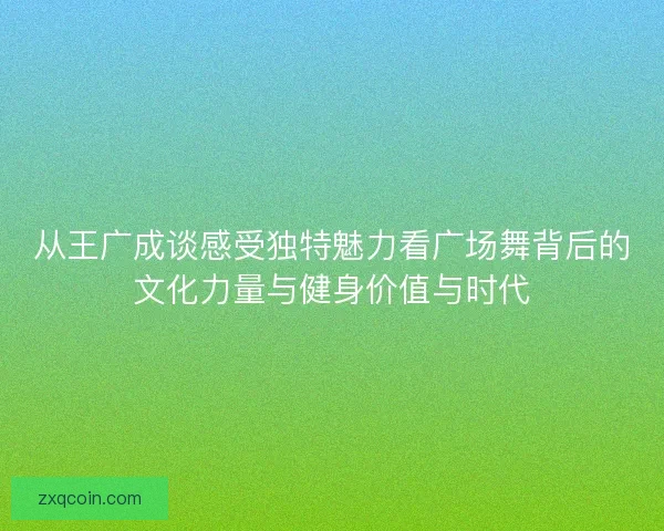 从王广成谈感受独特魅力看广场舞背后的文化力量与健身价值与时代