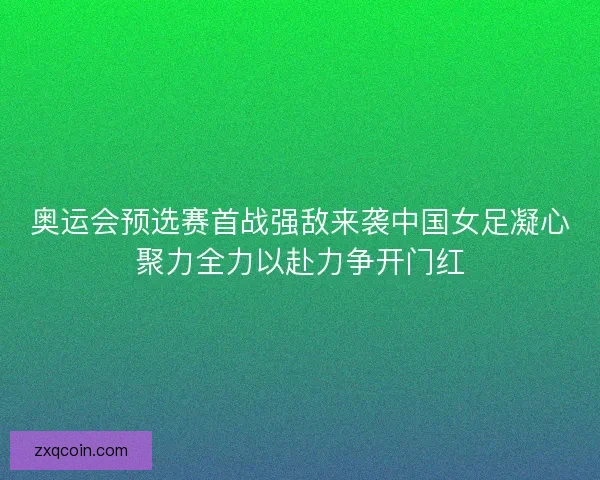 奥运会预选赛首战强敌来袭中国女足凝心聚力全力以赴力争开门红