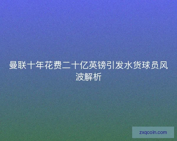 曼联十年花费二十亿英镑引发水货球员风波解析 曼联十年花费二十亿英镑引发水货球员风波解析