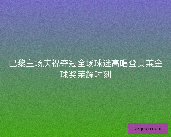 巴黎主场庆祝夺冠全场球迷高唱登贝莱金球奖荣耀时刻 巴黎主场庆祝夺冠全场球迷高唱登贝莱金球奖荣耀时刻